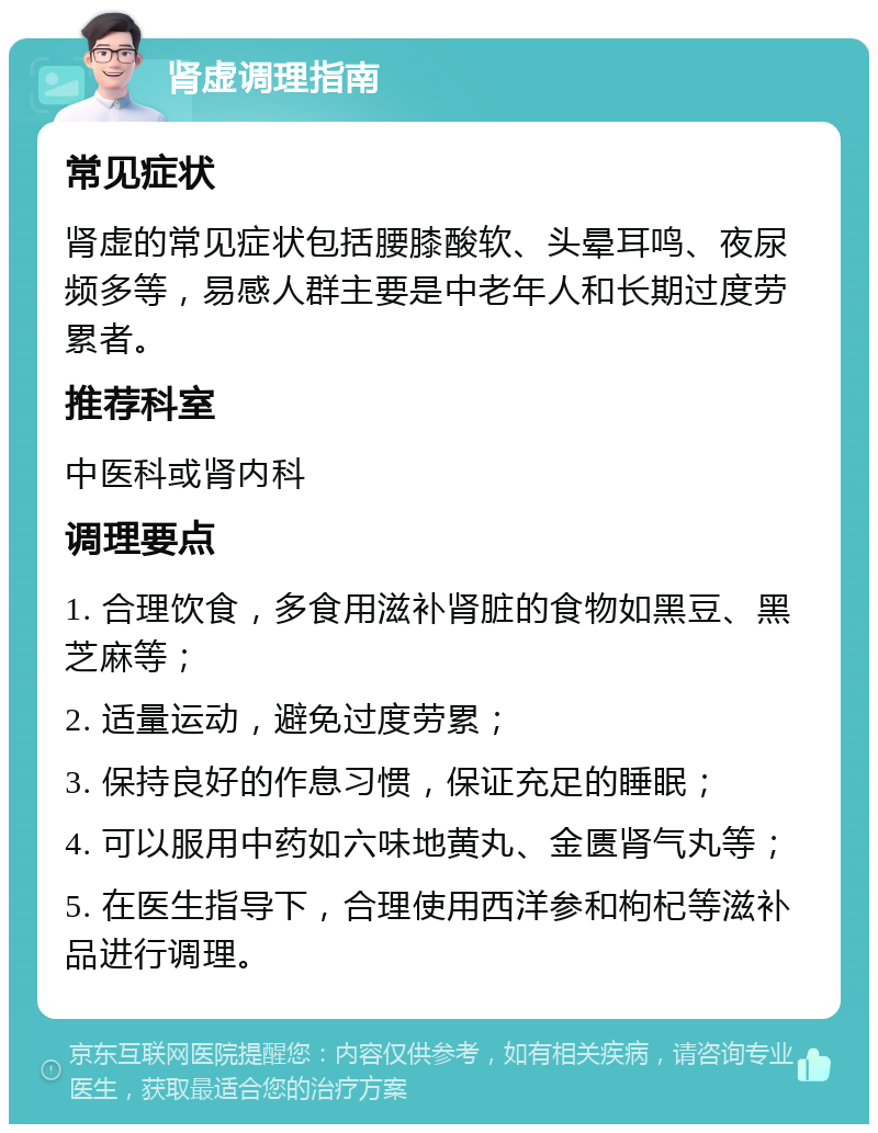 肾虚调理指南 常见症状 肾虚的常见症状包括腰膝酸软、头晕耳鸣、夜尿频多等，易感人群主要是中老年人和长期过度劳累者。 推荐科室 中医科或肾内科 调理要点 1. 合理饮食，多食用滋补肾脏的食物如黑豆、黑芝麻等； 2. 适量运动，避免过度劳累； 3. 保持良好的作息习惯，保证充足的睡眠； 4. 可以服用中药如六味地黄丸、金匮肾气丸等； 5. 在医生指导下，合理使用西洋参和枸杞等滋补品进行调理。