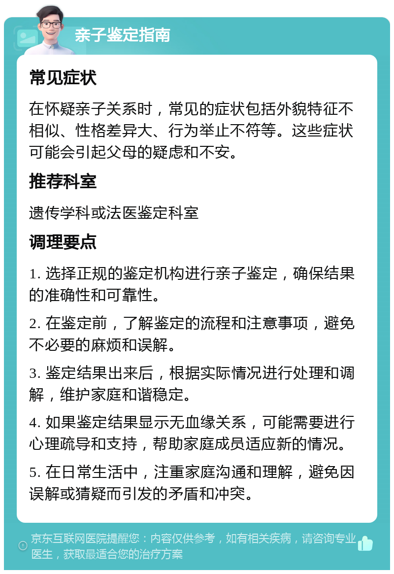 亲子鉴定指南 常见症状 在怀疑亲子关系时，常见的症状包括外貌特征不相似、性格差异大、行为举止不符等。这些症状可能会引起父母的疑虑和不安。 推荐科室 遗传学科或法医鉴定科室 调理要点 1. 选择正规的鉴定机构进行亲子鉴定，确保结果的准确性和可靠性。 2. 在鉴定前，了解鉴定的流程和注意事项，避免不必要的麻烦和误解。 3. 鉴定结果出来后，根据实际情况进行处理和调解，维护家庭和谐稳定。 4. 如果鉴定结果显示无血缘关系，可能需要进行心理疏导和支持，帮助家庭成员适应新的情况。 5. 在日常生活中，注重家庭沟通和理解，避免因误解或猜疑而引发的矛盾和冲突。