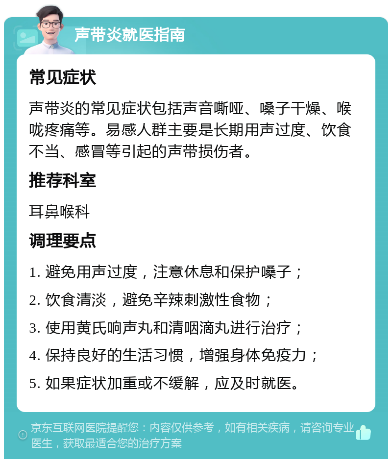 声带炎就医指南 常见症状 声带炎的常见症状包括声音嘶哑、嗓子干燥、喉咙疼痛等。易感人群主要是长期用声过度、饮食不当、感冒等引起的声带损伤者。 推荐科室 耳鼻喉科 调理要点 1. 避免用声过度，注意休息和保护嗓子； 2. 饮食清淡，避免辛辣刺激性食物； 3. 使用黄氏响声丸和清咽滴丸进行治疗； 4. 保持良好的生活习惯，增强身体免疫力； 5. 如果症状加重或不缓解，应及时就医。