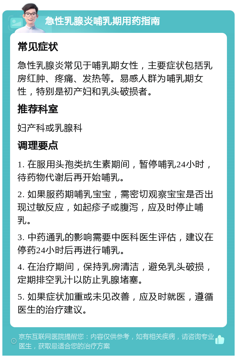 急性乳腺炎哺乳期用药指南 常见症状 急性乳腺炎常见于哺乳期女性，主要症状包括乳房红肿、疼痛、发热等。易感人群为哺乳期女性，特别是初产妇和乳头破损者。 推荐科室 妇产科或乳腺科 调理要点 1. 在服用头孢类抗生素期间，暂停哺乳24小时，待药物代谢后再开始哺乳。 2. 如果服药期哺乳宝宝，需密切观察宝宝是否出现过敏反应，如起疹子或腹泻，应及时停止哺乳。 3. 中药通乳的影响需要中医科医生评估，建议在停药24小时后再进行哺乳。 4. 在治疗期间，保持乳房清洁，避免乳头破损，定期排空乳汁以防止乳腺堵塞。 5. 如果症状加重或未见改善，应及时就医，遵循医生的治疗建议。