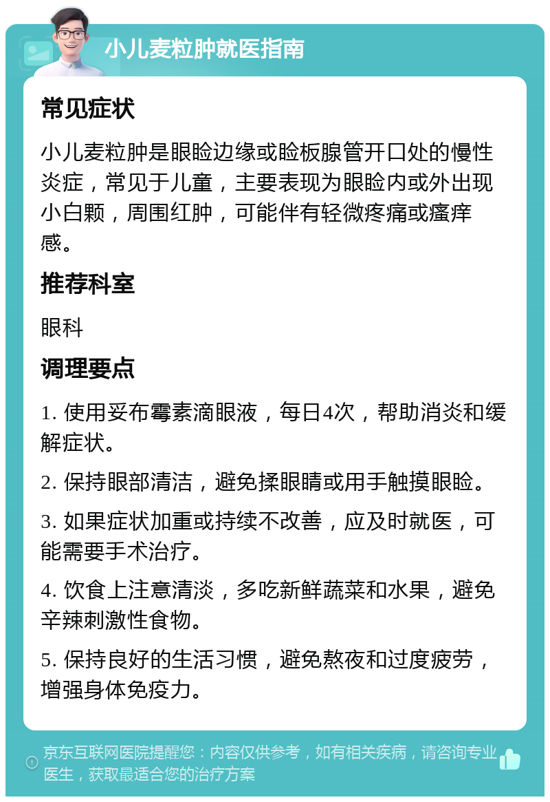 小儿麦粒肿就医指南 常见症状 小儿麦粒肿是眼睑边缘或睑板腺管开口处的慢性炎症，常见于儿童，主要表现为眼睑内或外出现小白颗，周围红肿，可能伴有轻微疼痛或瘙痒感。 推荐科室 眼科 调理要点 1. 使用妥布霉素滴眼液，每日4次，帮助消炎和缓解症状。 2. 保持眼部清洁，避免揉眼睛或用手触摸眼睑。 3. 如果症状加重或持续不改善，应及时就医，可能需要手术治疗。 4. 饮食上注意清淡，多吃新鲜蔬菜和水果，避免辛辣刺激性食物。 5. 保持良好的生活习惯，避免熬夜和过度疲劳，增强身体免疫力。