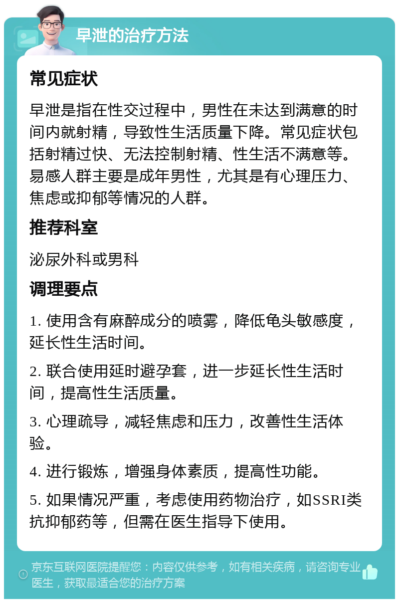 早泄的治疗方法 常见症状 早泄是指在性交过程中，男性在未达到满意的时间内就射精，导致性生活质量下降。常见症状包括射精过快、无法控制射精、性生活不满意等。易感人群主要是成年男性，尤其是有心理压力、焦虑或抑郁等情况的人群。 推荐科室 泌尿外科或男科 调理要点 1. 使用含有麻醉成分的喷雾，降低龟头敏感度，延长性生活时间。 2. 联合使用延时避孕套，进一步延长性生活时间，提高性生活质量。 3. 心理疏导，减轻焦虑和压力，改善性生活体验。 4. 进行锻炼，增强身体素质，提高性功能。 5. 如果情况严重，考虑使用药物治疗，如SSRI类抗抑郁药等，但需在医生指导下使用。