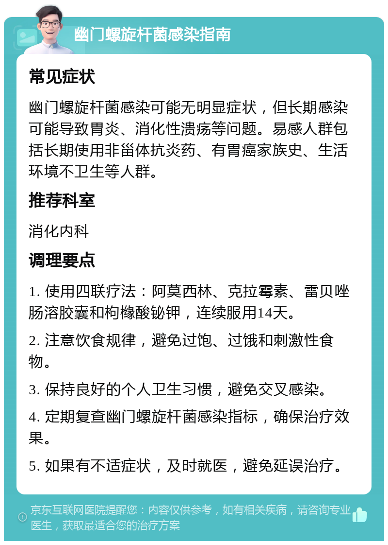 幽门螺旋杆菌感染指南 常见症状 幽门螺旋杆菌感染可能无明显症状，但长期感染可能导致胃炎、消化性溃疡等问题。易感人群包括长期使用非甾体抗炎药、有胃癌家族史、生活环境不卫生等人群。 推荐科室 消化内科 调理要点 1. 使用四联疗法：阿莫西林、克拉霉素、雷贝唑肠溶胶囊和枸橼酸铋钾，连续服用14天。 2. 注意饮食规律，避免过饱、过饿和刺激性食物。 3. 保持良好的个人卫生习惯，避免交叉感染。 4. 定期复查幽门螺旋杆菌感染指标，确保治疗效果。 5. 如果有不适症状，及时就医，避免延误治疗。