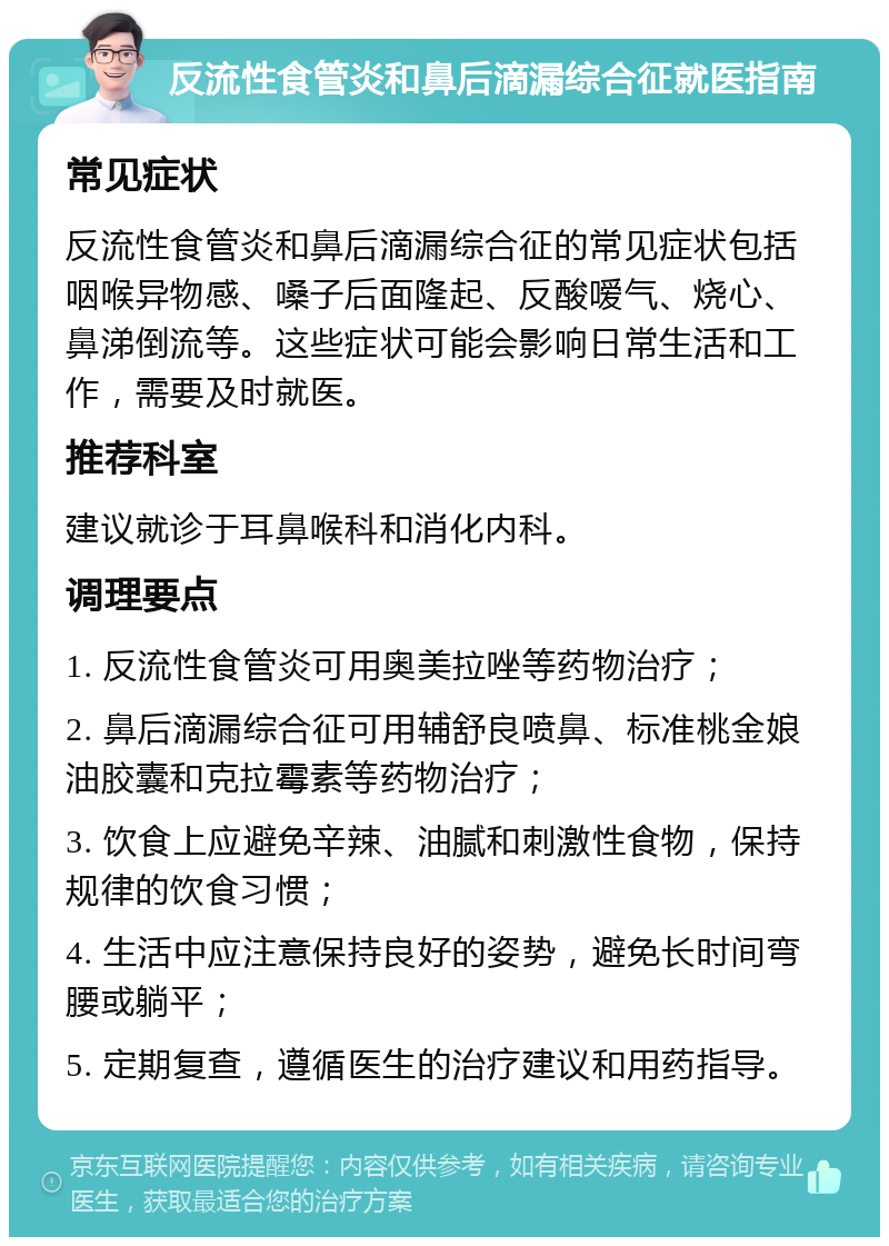 反流性食管炎和鼻后滴漏综合征就医指南 常见症状 反流性食管炎和鼻后滴漏综合征的常见症状包括咽喉异物感、嗓子后面隆起、反酸嗳气、烧心、鼻涕倒流等。这些症状可能会影响日常生活和工作，需要及时就医。 推荐科室 建议就诊于耳鼻喉科和消化内科。 调理要点 1. 反流性食管炎可用奥美拉唑等药物治疗； 2. 鼻后滴漏综合征可用辅舒良喷鼻、标准桃金娘油胶囊和克拉霉素等药物治疗； 3. 饮食上应避免辛辣、油腻和刺激性食物，保持规律的饮食习惯； 4. 生活中应注意保持良好的姿势，避免长时间弯腰或躺平； 5. 定期复查，遵循医生的治疗建议和用药指导。