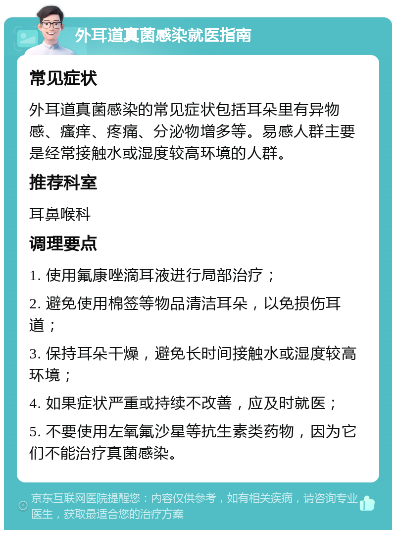 外耳道真菌感染就医指南 常见症状 外耳道真菌感染的常见症状包括耳朵里有异物感、瘙痒、疼痛、分泌物增多等。易感人群主要是经常接触水或湿度较高环境的人群。 推荐科室 耳鼻喉科 调理要点 1. 使用氟康唑滴耳液进行局部治疗； 2. 避免使用棉签等物品清洁耳朵，以免损伤耳道； 3. 保持耳朵干燥，避免长时间接触水或湿度较高环境； 4. 如果症状严重或持续不改善，应及时就医； 5. 不要使用左氧氟沙星等抗生素类药物，因为它们不能治疗真菌感染。