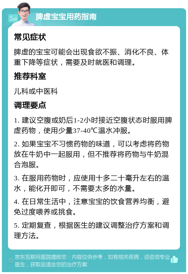 脾虚宝宝用药指南 常见症状 脾虚的宝宝可能会出现食欲不振、消化不良、体重下降等症状，需要及时就医和调理。 推荐科室 儿科或中医科 调理要点 1. 建议空腹或奶后1-2小时接近空腹状态时服用脾虚药物，使用少量37-40℃温水冲服。 2. 如果宝宝不习惯药物的味道，可以考虑将药物放在牛奶中一起服用，但不推荐将药物与牛奶混合泡服。 3. 在服用药物时，应使用十多二十毫升左右的温水，能化开即可，不需要太多的水量。 4. 在日常生活中，注意宝宝的饮食营养均衡，避免过度喂养或挑食。 5. 定期复查，根据医生的建议调整治疗方案和调理方法。