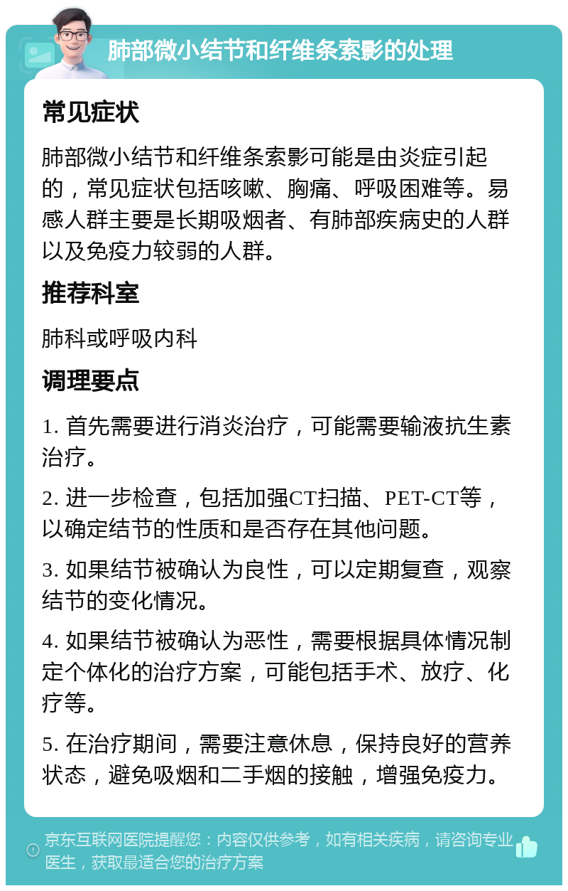 肺部微小结节和纤维条索影的处理 常见症状 肺部微小结节和纤维条索影可能是由炎症引起的，常见症状包括咳嗽、胸痛、呼吸困难等。易感人群主要是长期吸烟者、有肺部疾病史的人群以及免疫力较弱的人群。 推荐科室 肺科或呼吸内科 调理要点 1. 首先需要进行消炎治疗，可能需要输液抗生素治疗。 2. 进一步检查，包括加强CT扫描、PET-CT等，以确定结节的性质和是否存在其他问题。 3. 如果结节被确认为良性，可以定期复查，观察结节的变化情况。 4. 如果结节被确认为恶性，需要根据具体情况制定个体化的治疗方案，可能包括手术、放疗、化疗等。 5. 在治疗期间，需要注意休息，保持良好的营养状态，避免吸烟和二手烟的接触，增强免疫力。