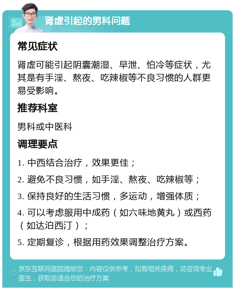 肾虚引起的男科问题 常见症状 肾虚可能引起阴囊潮湿、早泄、怕冷等症状，尤其是有手淫、熬夜、吃辣椒等不良习惯的人群更易受影响。 推荐科室 男科或中医科 调理要点 1. 中西结合治疗，效果更佳； 2. 避免不良习惯，如手淫、熬夜、吃辣椒等； 3. 保持良好的生活习惯，多运动，增强体质； 4. 可以考虑服用中成药（如六味地黄丸）或西药（如达泊西汀）； 5. 定期复诊，根据用药效果调整治疗方案。