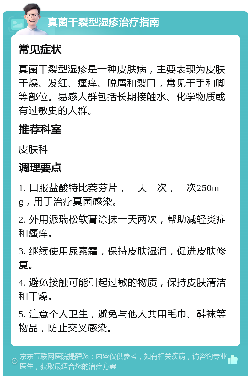 真菌干裂型湿疹治疗指南 常见症状 真菌干裂型湿疹是一种皮肤病，主要表现为皮肤干燥、发红、瘙痒、脱屑和裂口，常见于手和脚等部位。易感人群包括长期接触水、化学物质或有过敏史的人群。 推荐科室 皮肤科 调理要点 1. 口服盐酸特比萘芬片，一天一次，一次250mg，用于治疗真菌感染。 2. 外用派瑞松软膏涂抹一天两次，帮助减轻炎症和瘙痒。 3. 继续使用尿素霜，保持皮肤湿润，促进皮肤修复。 4. 避免接触可能引起过敏的物质，保持皮肤清洁和干燥。 5. 注意个人卫生，避免与他人共用毛巾、鞋袜等物品，防止交叉感染。