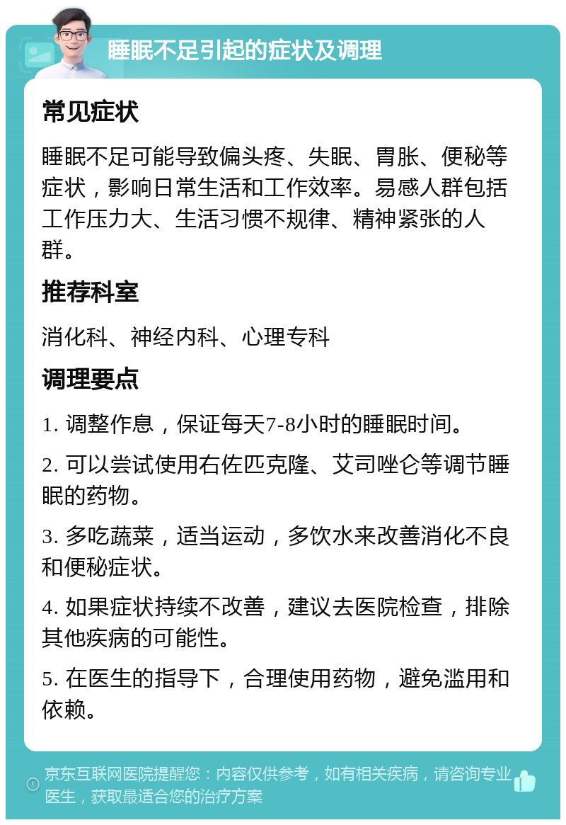 睡眠不足引起的症状及调理 常见症状 睡眠不足可能导致偏头疼、失眠、胃胀、便秘等症状，影响日常生活和工作效率。易感人群包括工作压力大、生活习惯不规律、精神紧张的人群。 推荐科室 消化科、神经内科、心理专科 调理要点 1. 调整作息，保证每天7-8小时的睡眠时间。 2. 可以尝试使用右佐匹克隆、艾司唑仑等调节睡眠的药物。 3. 多吃蔬菜，适当运动，多饮水来改善消化不良和便秘症状。 4. 如果症状持续不改善，建议去医院检查，排除其他疾病的可能性。 5. 在医生的指导下，合理使用药物，避免滥用和依赖。