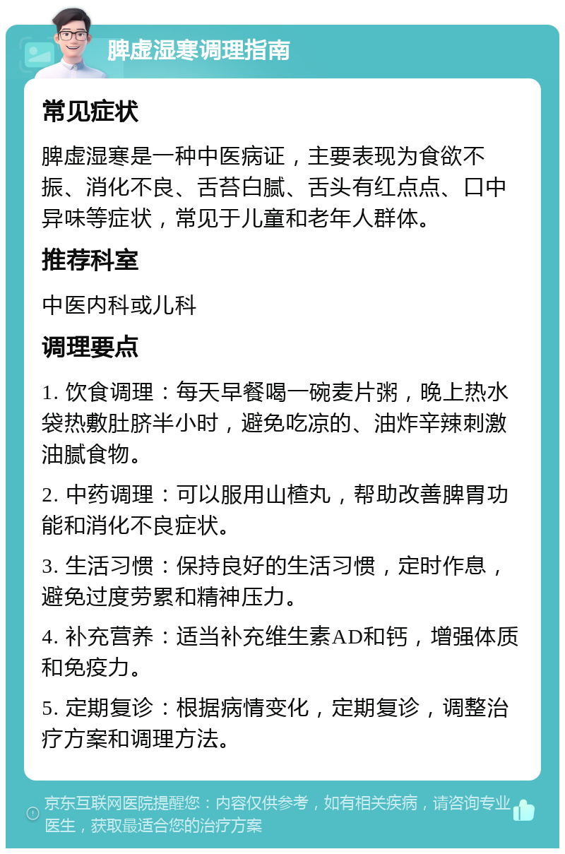 脾虚湿寒调理指南 常见症状 脾虚湿寒是一种中医病证，主要表现为食欲不振、消化不良、舌苔白腻、舌头有红点点、口中异味等症状，常见于儿童和老年人群体。 推荐科室 中医内科或儿科 调理要点 1. 饮食调理：每天早餐喝一碗麦片粥，晚上热水袋热敷肚脐半小时，避免吃凉的、油炸辛辣刺激油腻食物。 2. 中药调理：可以服用山楂丸，帮助改善脾胃功能和消化不良症状。 3. 生活习惯：保持良好的生活习惯，定时作息，避免过度劳累和精神压力。 4. 补充营养：适当补充维生素AD和钙，增强体质和免疫力。 5. 定期复诊：根据病情变化，定期复诊，调整治疗方案和调理方法。