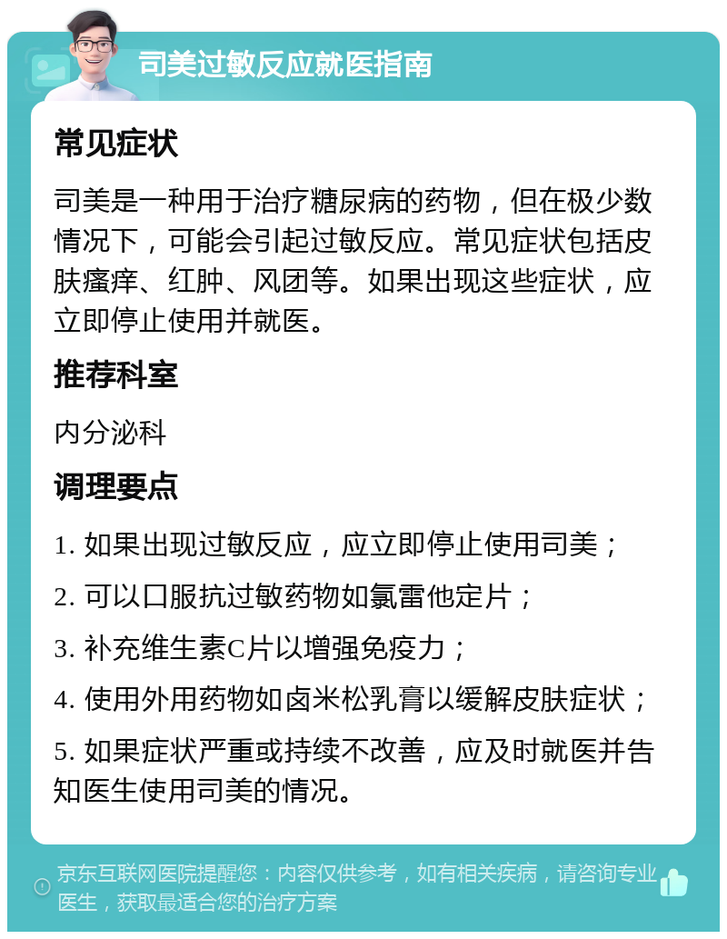 司美过敏反应就医指南 常见症状 司美是一种用于治疗糖尿病的药物，但在极少数情况下，可能会引起过敏反应。常见症状包括皮肤瘙痒、红肿、风团等。如果出现这些症状，应立即停止使用并就医。 推荐科室 内分泌科 调理要点 1. 如果出现过敏反应，应立即停止使用司美； 2. 可以口服抗过敏药物如氯雷他定片； 3. 补充维生素C片以增强免疫力； 4. 使用外用药物如卤米松乳膏以缓解皮肤症状； 5. 如果症状严重或持续不改善，应及时就医并告知医生使用司美的情况。