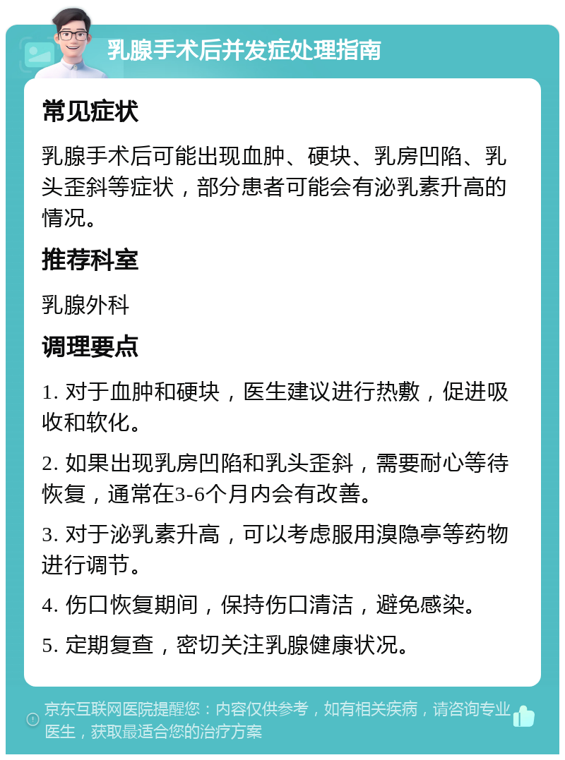 乳腺手术后并发症处理指南 常见症状 乳腺手术后可能出现血肿、硬块、乳房凹陷、乳头歪斜等症状，部分患者可能会有泌乳素升高的情况。 推荐科室 乳腺外科 调理要点 1. 对于血肿和硬块，医生建议进行热敷，促进吸收和软化。 2. 如果出现乳房凹陷和乳头歪斜，需要耐心等待恢复，通常在3-6个月内会有改善。 3. 对于泌乳素升高，可以考虑服用溴隐亭等药物进行调节。 4. 伤口恢复期间，保持伤口清洁，避免感染。 5. 定期复查，密切关注乳腺健康状况。