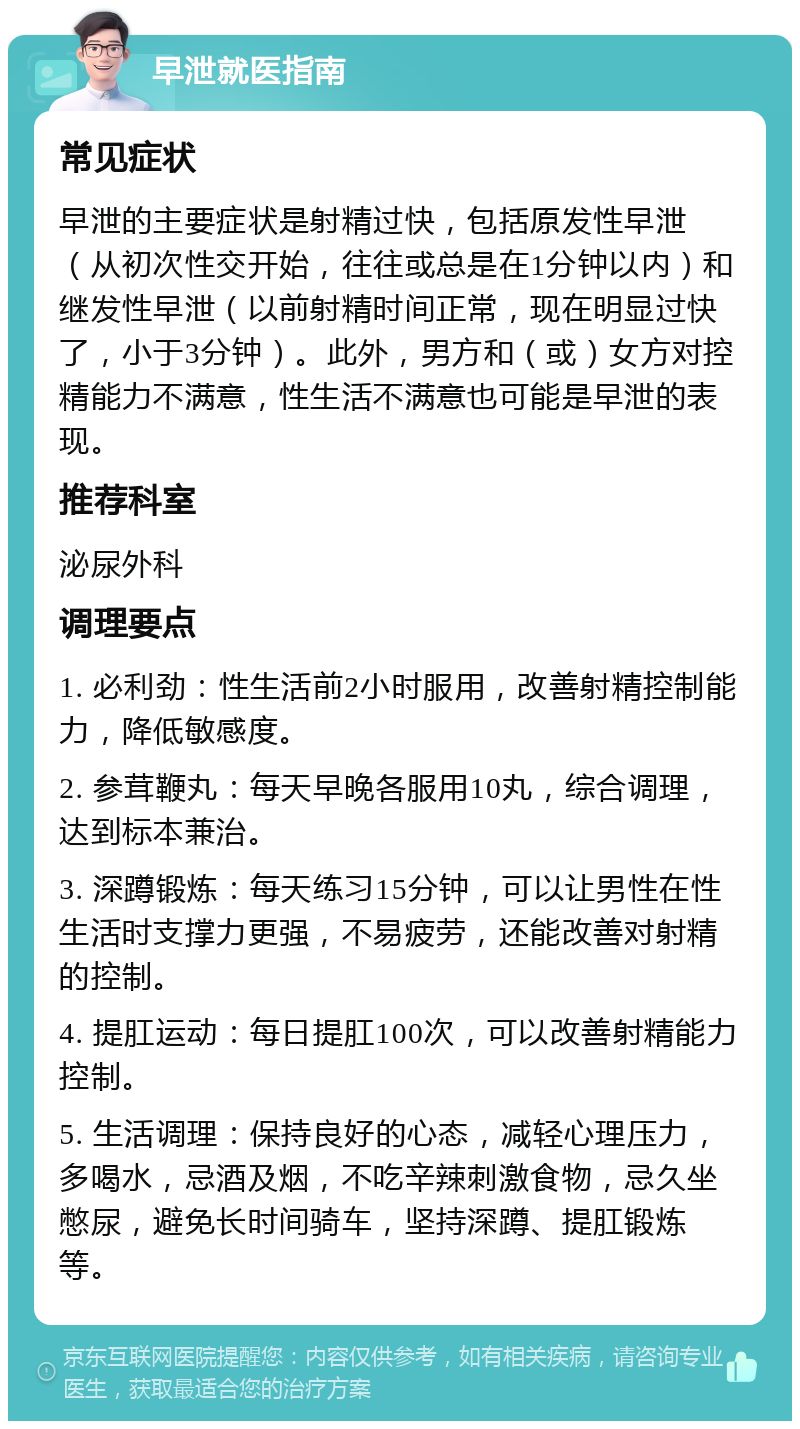 早泄就医指南 常见症状 早泄的主要症状是射精过快，包括原发性早泄（从初次性交开始，往往或总是在1分钟以内）和继发性早泄（以前射精时间正常，现在明显过快了，小于3分钟）。此外，男方和（或）女方对控精能力不满意，性生活不满意也可能是早泄的表现。 推荐科室 泌尿外科 调理要点 1. 必利劲：性生活前2小时服用，改善射精控制能力，降低敏感度。 2. 参茸鞭丸：每天早晚各服用10丸，综合调理，达到标本兼治。 3. 深蹲锻炼：每天练习15分钟，可以让男性在性生活时支撑力更强，不易疲劳，还能改善对射精的控制。 4. 提肛运动：每日提肛100次，可以改善射精能力控制。 5. 生活调理：保持良好的心态，减轻心理压力，多喝水，忌酒及烟，不吃辛辣刺激食物，忌久坐憋尿，避免长时间骑车，坚持深蹲、提肛锻炼等。