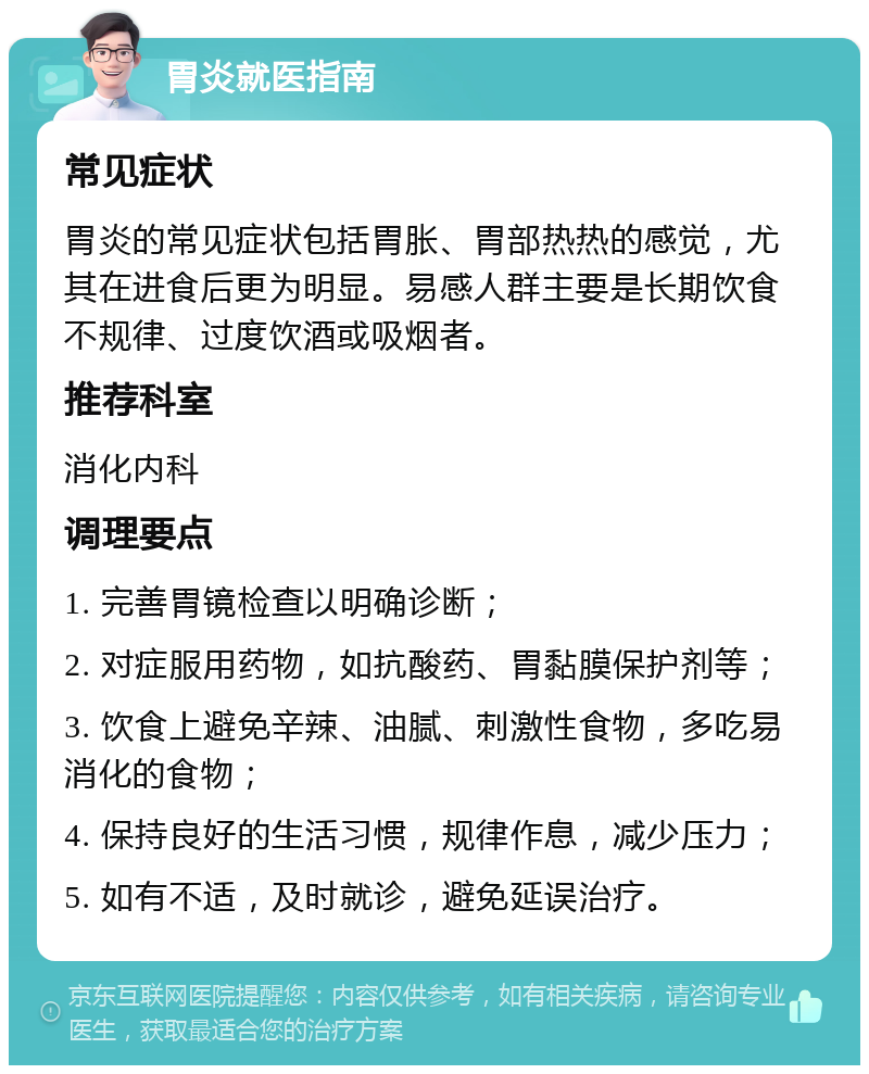 胃炎就医指南 常见症状 胃炎的常见症状包括胃胀、胃部热热的感觉，尤其在进食后更为明显。易感人群主要是长期饮食不规律、过度饮酒或吸烟者。 推荐科室 消化内科 调理要点 1. 完善胃镜检查以明确诊断； 2. 对症服用药物，如抗酸药、胃黏膜保护剂等； 3. 饮食上避免辛辣、油腻、刺激性食物，多吃易消化的食物； 4. 保持良好的生活习惯，规律作息，减少压力； 5. 如有不适，及时就诊，避免延误治疗。