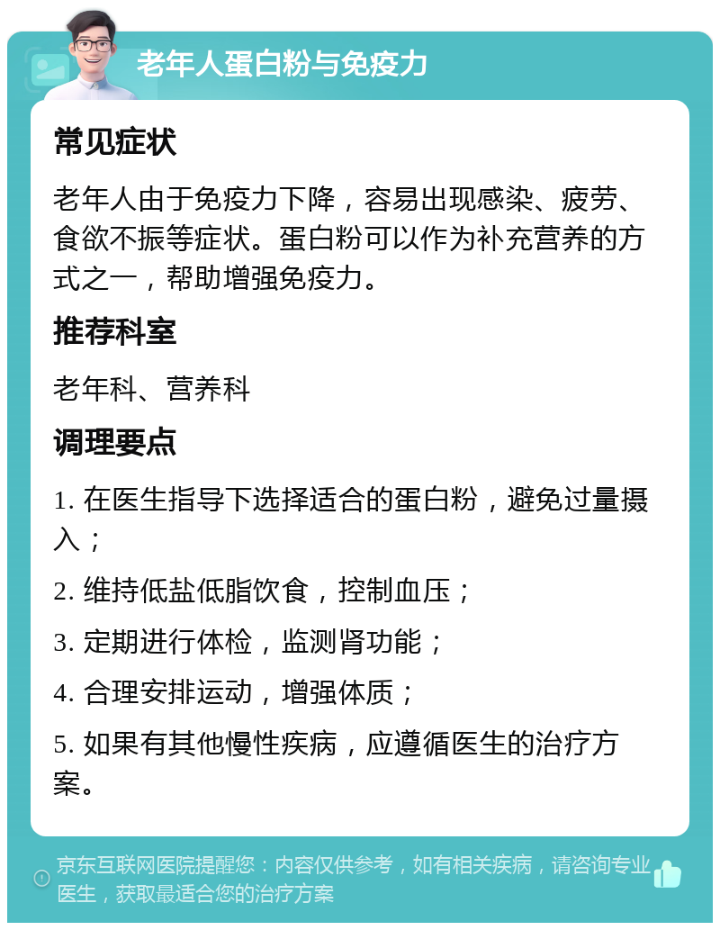 老年人蛋白粉与免疫力 常见症状 老年人由于免疫力下降，容易出现感染、疲劳、食欲不振等症状。蛋白粉可以作为补充营养的方式之一，帮助增强免疫力。 推荐科室 老年科、营养科 调理要点 1. 在医生指导下选择适合的蛋白粉，避免过量摄入； 2. 维持低盐低脂饮食，控制血压； 3. 定期进行体检，监测肾功能； 4. 合理安排运动，增强体质； 5. 如果有其他慢性疾病，应遵循医生的治疗方案。