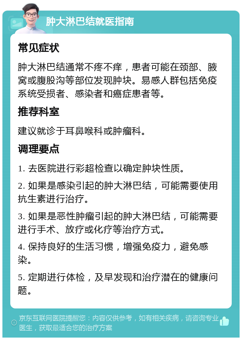 肿大淋巴结就医指南 常见症状 肿大淋巴结通常不疼不痒，患者可能在颈部、腋窝或腹股沟等部位发现肿块。易感人群包括免疫系统受损者、感染者和癌症患者等。 推荐科室 建议就诊于耳鼻喉科或肿瘤科。 调理要点 1. 去医院进行彩超检查以确定肿块性质。 2. 如果是感染引起的肿大淋巴结，可能需要使用抗生素进行治疗。 3. 如果是恶性肿瘤引起的肿大淋巴结，可能需要进行手术、放疗或化疗等治疗方式。 4. 保持良好的生活习惯，增强免疫力，避免感染。 5. 定期进行体检，及早发现和治疗潜在的健康问题。