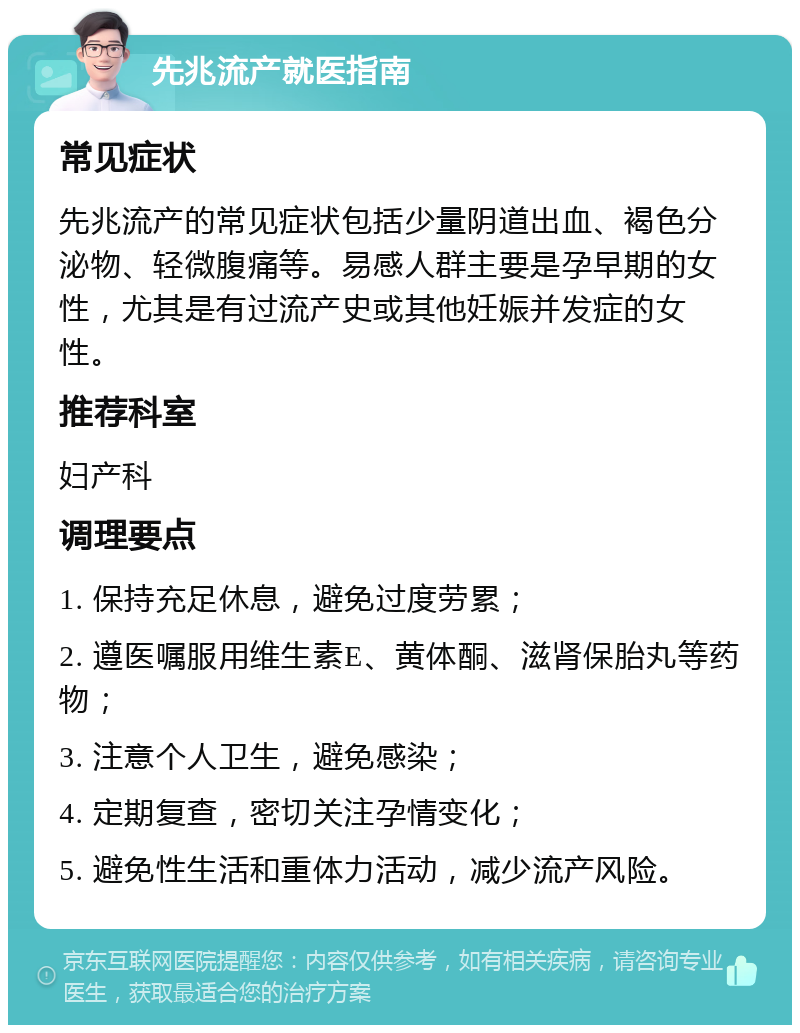 先兆流产就医指南 常见症状 先兆流产的常见症状包括少量阴道出血、褐色分泌物、轻微腹痛等。易感人群主要是孕早期的女性，尤其是有过流产史或其他妊娠并发症的女性。 推荐科室 妇产科 调理要点 1. 保持充足休息，避免过度劳累； 2. 遵医嘱服用维生素E、黄体酮、滋肾保胎丸等药物； 3. 注意个人卫生，避免感染； 4. 定期复查，密切关注孕情变化； 5. 避免性生活和重体力活动，减少流产风险。