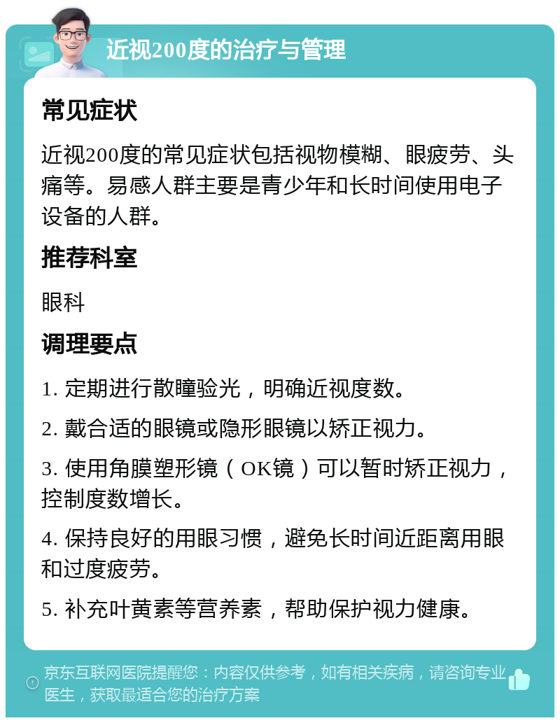 近视200度的治疗与管理 常见症状 近视200度的常见症状包括视物模糊、眼疲劳、头痛等。易感人群主要是青少年和长时间使用电子设备的人群。 推荐科室 眼科 调理要点 1. 定期进行散瞳验光，明确近视度数。 2. 戴合适的眼镜或隐形眼镜以矫正视力。 3. 使用角膜塑形镜（OK镜）可以暂时矫正视力，控制度数增长。 4. 保持良好的用眼习惯，避免长时间近距离用眼和过度疲劳。 5. 补充叶黄素等营养素，帮助保护视力健康。