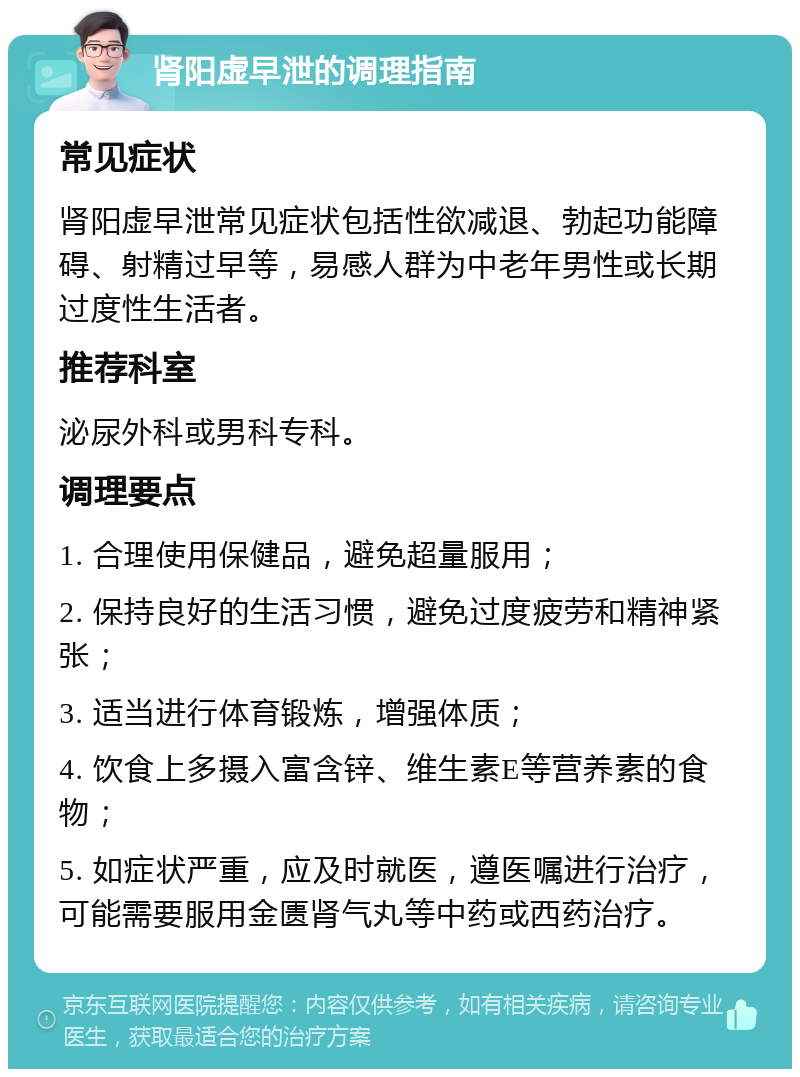 肾阳虚早泄的调理指南 常见症状 肾阳虚早泄常见症状包括性欲减退、勃起功能障碍、射精过早等，易感人群为中老年男性或长期过度性生活者。 推荐科室 泌尿外科或男科专科。 调理要点 1. 合理使用保健品，避免超量服用； 2. 保持良好的生活习惯，避免过度疲劳和精神紧张； 3. 适当进行体育锻炼，增强体质； 4. 饮食上多摄入富含锌、维生素E等营养素的食物； 5. 如症状严重，应及时就医，遵医嘱进行治疗，可能需要服用金匮肾气丸等中药或西药治疗。