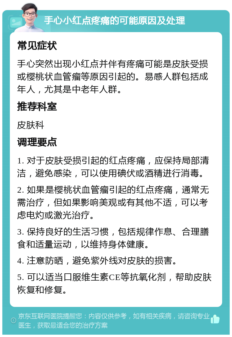 手心小红点疼痛的可能原因及处理 常见症状 手心突然出现小红点并伴有疼痛可能是皮肤受损或樱桃状血管瘤等原因引起的。易感人群包括成年人，尤其是中老年人群。 推荐科室 皮肤科 调理要点 1. 对于皮肤受损引起的红点疼痛，应保持局部清洁，避免感染，可以使用碘伏或酒精进行消毒。 2. 如果是樱桃状血管瘤引起的红点疼痛，通常无需治疗，但如果影响美观或有其他不适，可以考虑电灼或激光治疗。 3. 保持良好的生活习惯，包括规律作息、合理膳食和适量运动，以维持身体健康。 4. 注意防晒，避免紫外线对皮肤的损害。 5. 可以适当口服维生素CE等抗氧化剂，帮助皮肤恢复和修复。