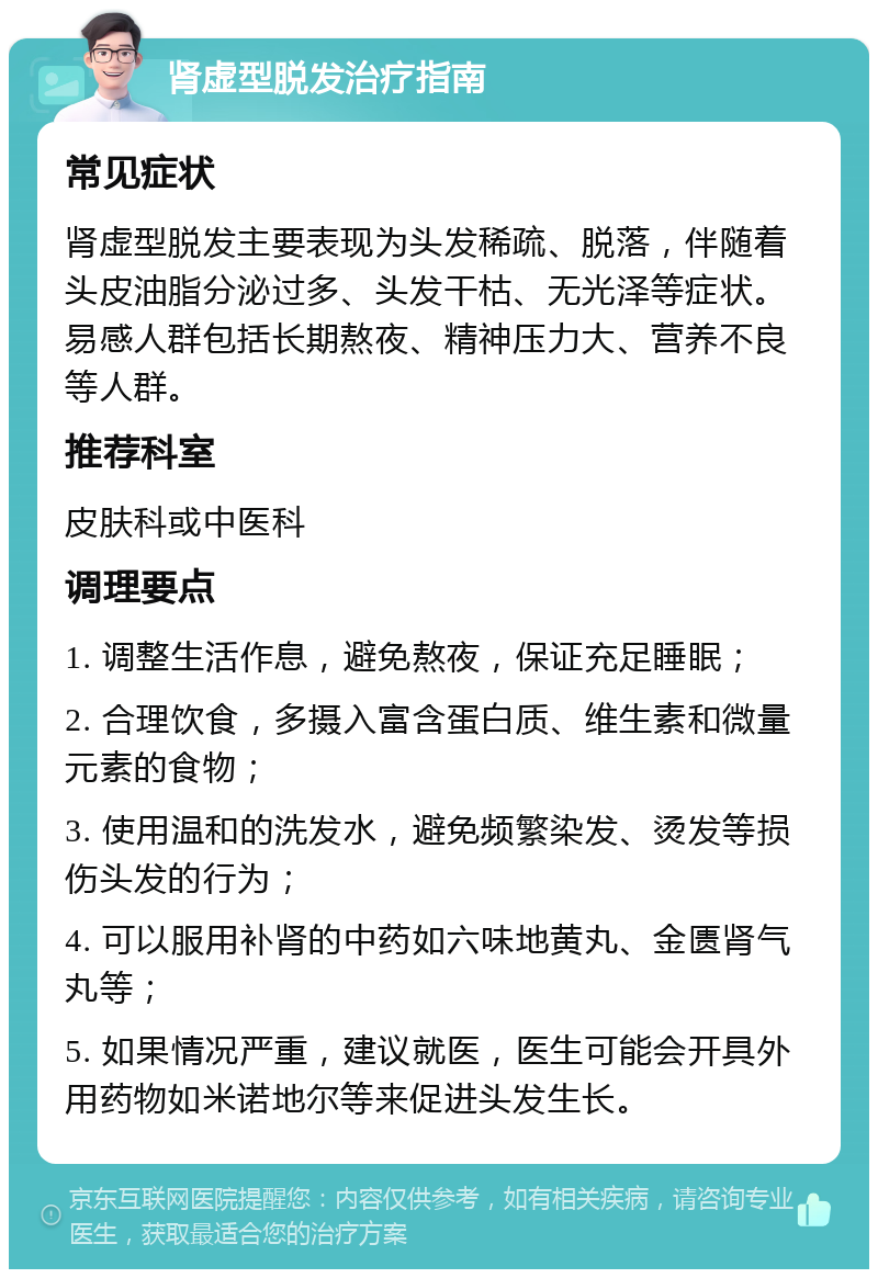 肾虚型脱发治疗指南 常见症状 肾虚型脱发主要表现为头发稀疏、脱落，伴随着头皮油脂分泌过多、头发干枯、无光泽等症状。易感人群包括长期熬夜、精神压力大、营养不良等人群。 推荐科室 皮肤科或中医科 调理要点 1. 调整生活作息，避免熬夜，保证充足睡眠； 2. 合理饮食，多摄入富含蛋白质、维生素和微量元素的食物； 3. 使用温和的洗发水，避免频繁染发、烫发等损伤头发的行为； 4. 可以服用补肾的中药如六味地黄丸、金匮肾气丸等； 5. 如果情况严重，建议就医，医生可能会开具外用药物如米诺地尔等来促进头发生长。