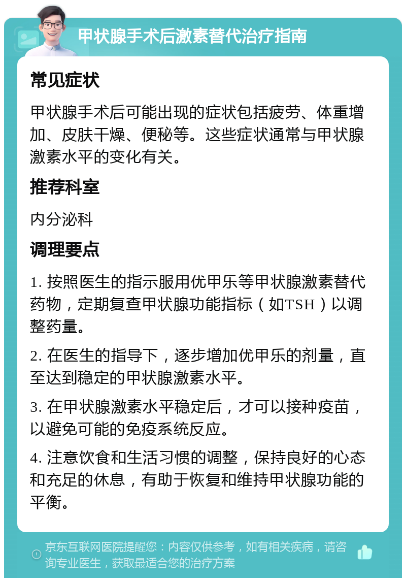 甲状腺手术后激素替代治疗指南 常见症状 甲状腺手术后可能出现的症状包括疲劳、体重增加、皮肤干燥、便秘等。这些症状通常与甲状腺激素水平的变化有关。 推荐科室 内分泌科 调理要点 1. 按照医生的指示服用优甲乐等甲状腺激素替代药物，定期复查甲状腺功能指标（如TSH）以调整药量。 2. 在医生的指导下，逐步增加优甲乐的剂量，直至达到稳定的甲状腺激素水平。 3. 在甲状腺激素水平稳定后，才可以接种疫苗，以避免可能的免疫系统反应。 4. 注意饮食和生活习惯的调整，保持良好的心态和充足的休息，有助于恢复和维持甲状腺功能的平衡。