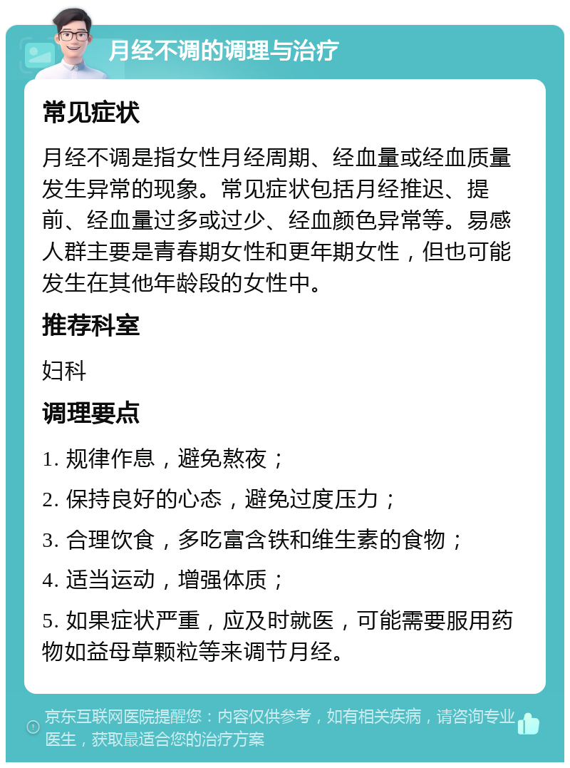 月经不调的调理与治疗 常见症状 月经不调是指女性月经周期、经血量或经血质量发生异常的现象。常见症状包括月经推迟、提前、经血量过多或过少、经血颜色异常等。易感人群主要是青春期女性和更年期女性，但也可能发生在其他年龄段的女性中。 推荐科室 妇科 调理要点 1. 规律作息，避免熬夜； 2. 保持良好的心态，避免过度压力； 3. 合理饮食，多吃富含铁和维生素的食物； 4. 适当运动，增强体质； 5. 如果症状严重，应及时就医，可能需要服用药物如益母草颗粒等来调节月经。