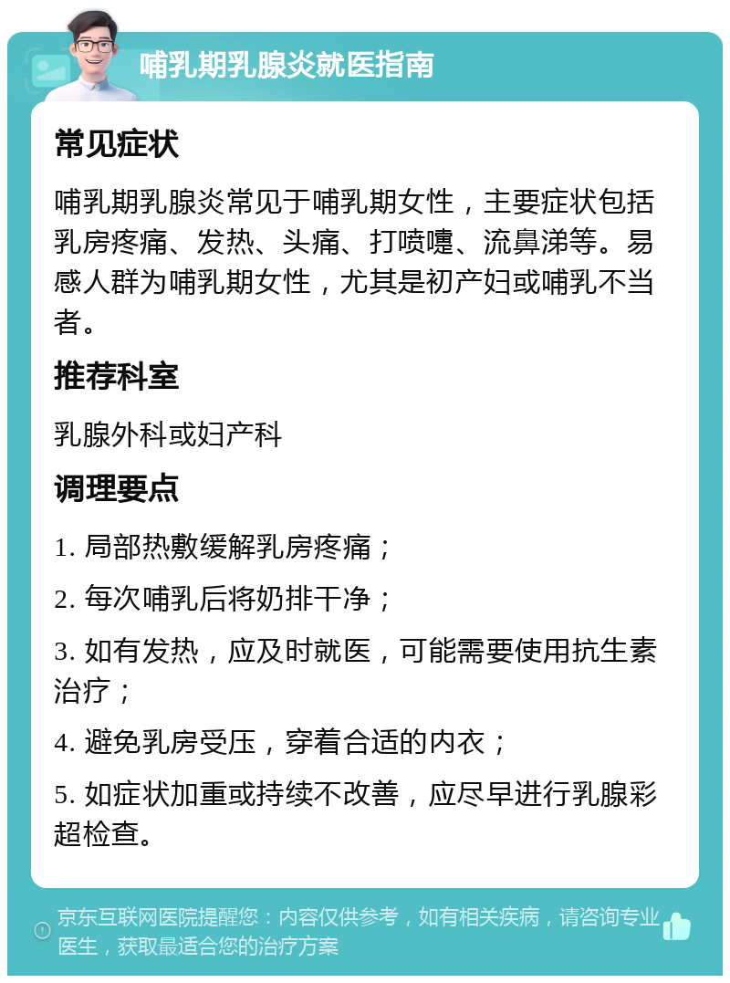 哺乳期乳腺炎就医指南 常见症状 哺乳期乳腺炎常见于哺乳期女性，主要症状包括乳房疼痛、发热、头痛、打喷嚏、流鼻涕等。易感人群为哺乳期女性，尤其是初产妇或哺乳不当者。 推荐科室 乳腺外科或妇产科 调理要点 1. 局部热敷缓解乳房疼痛； 2. 每次哺乳后将奶排干净； 3. 如有发热，应及时就医，可能需要使用抗生素治疗； 4. 避免乳房受压，穿着合适的内衣； 5. 如症状加重或持续不改善，应尽早进行乳腺彩超检查。