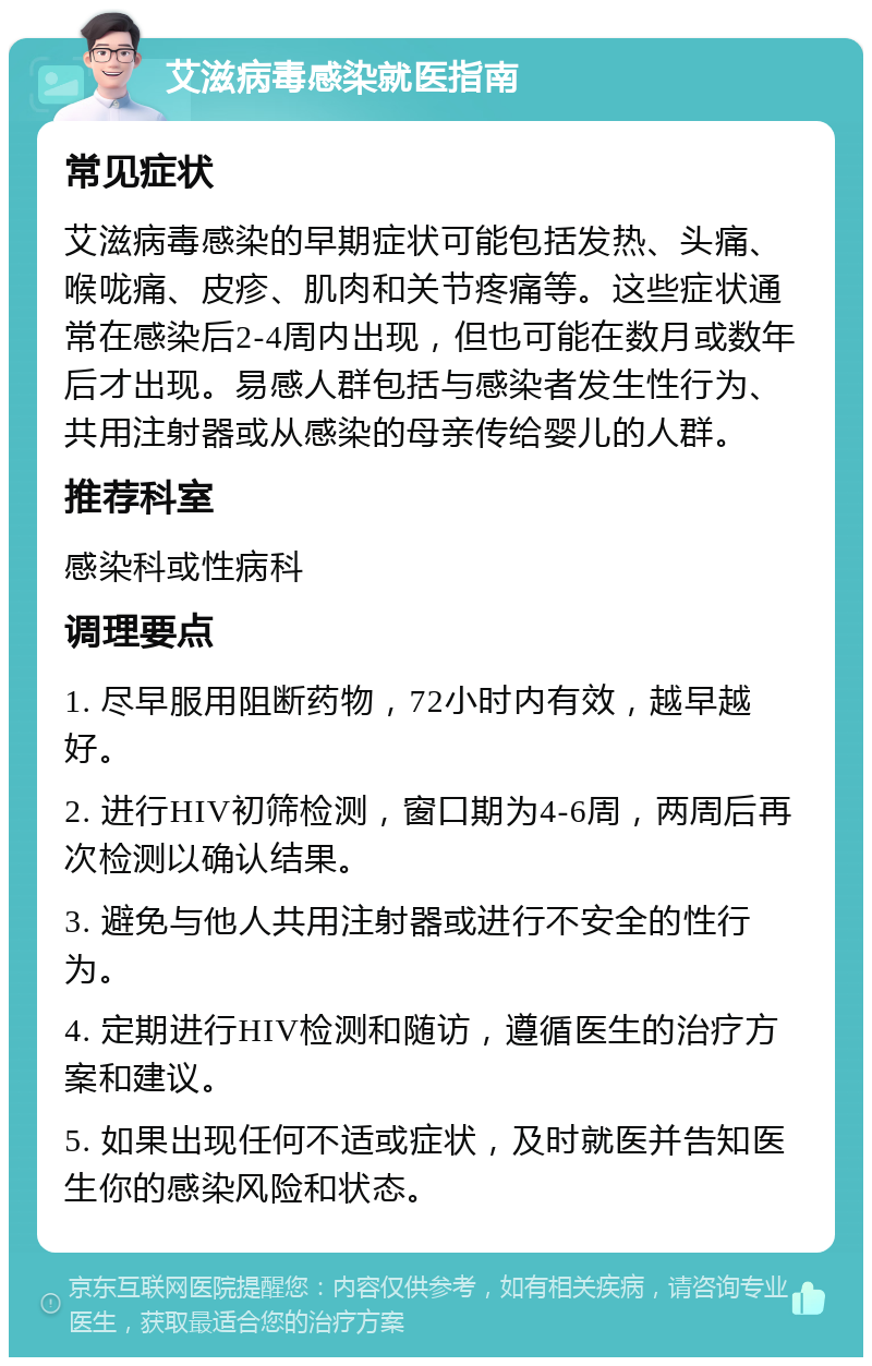 艾滋病毒感染就医指南 常见症状 艾滋病毒感染的早期症状可能包括发热、头痛、喉咙痛、皮疹、肌肉和关节疼痛等。这些症状通常在感染后2-4周内出现，但也可能在数月或数年后才出现。易感人群包括与感染者发生性行为、共用注射器或从感染的母亲传给婴儿的人群。 推荐科室 感染科或性病科 调理要点 1. 尽早服用阻断药物，72小时内有效，越早越好。 2. 进行HIV初筛检测，窗口期为4-6周，两周后再次检测以确认结果。 3. 避免与他人共用注射器或进行不安全的性行为。 4. 定期进行HIV检测和随访，遵循医生的治疗方案和建议。 5. 如果出现任何不适或症状，及时就医并告知医生你的感染风险和状态。