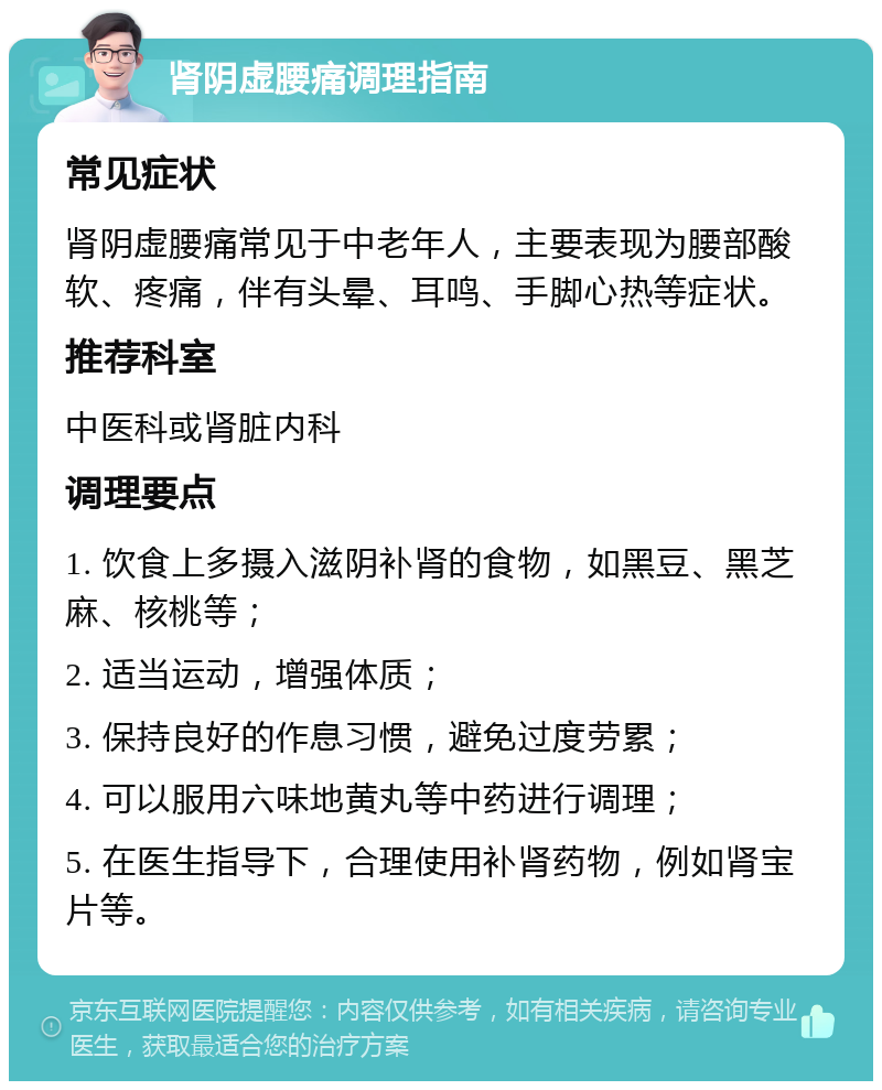 肾阴虚腰痛调理指南 常见症状 肾阴虚腰痛常见于中老年人，主要表现为腰部酸软、疼痛，伴有头晕、耳鸣、手脚心热等症状。 推荐科室 中医科或肾脏内科 调理要点 1. 饮食上多摄入滋阴补肾的食物，如黑豆、黑芝麻、核桃等； 2. 适当运动，增强体质； 3. 保持良好的作息习惯，避免过度劳累； 4. 可以服用六味地黄丸等中药进行调理； 5. 在医生指导下，合理使用补肾药物，例如肾宝片等。