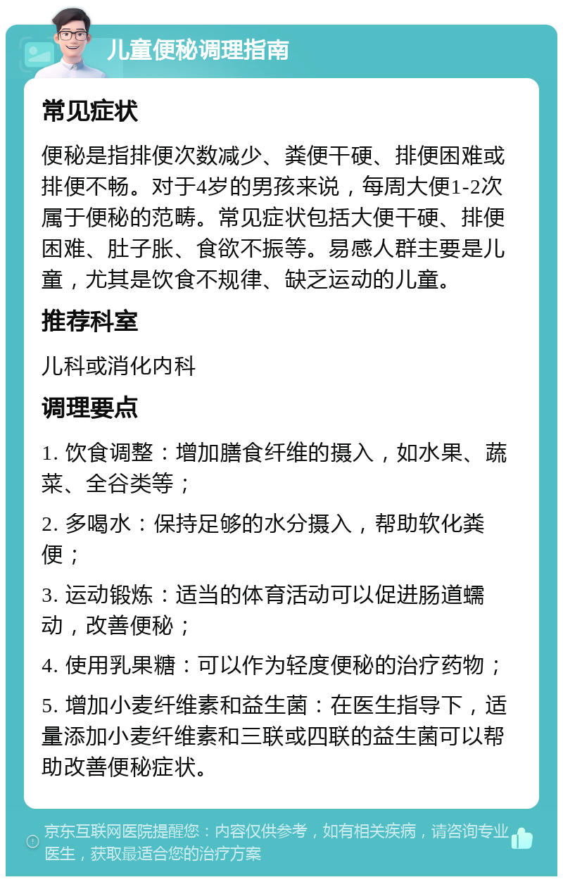 儿童便秘调理指南 常见症状 便秘是指排便次数减少、粪便干硬、排便困难或排便不畅。对于4岁的男孩来说，每周大便1-2次属于便秘的范畴。常见症状包括大便干硬、排便困难、肚子胀、食欲不振等。易感人群主要是儿童，尤其是饮食不规律、缺乏运动的儿童。 推荐科室 儿科或消化内科 调理要点 1. 饮食调整：增加膳食纤维的摄入，如水果、蔬菜、全谷类等； 2. 多喝水：保持足够的水分摄入，帮助软化粪便； 3. 运动锻炼：适当的体育活动可以促进肠道蠕动，改善便秘； 4. 使用乳果糖：可以作为轻度便秘的治疗药物； 5. 增加小麦纤维素和益生菌：在医生指导下，适量添加小麦纤维素和三联或四联的益生菌可以帮助改善便秘症状。