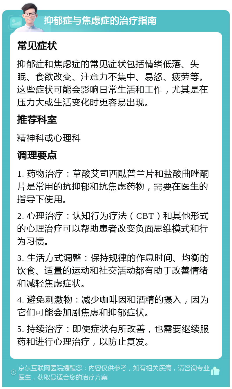 抑郁症与焦虑症的治疗指南 常见症状 抑郁症和焦虑症的常见症状包括情绪低落、失眠、食欲改变、注意力不集中、易怒、疲劳等。这些症状可能会影响日常生活和工作，尤其是在压力大或生活变化时更容易出现。 推荐科室 精神科或心理科 调理要点 1. 药物治疗：草酸艾司西酞普兰片和盐酸曲唑酮片是常用的抗抑郁和抗焦虑药物，需要在医生的指导下使用。 2. 心理治疗：认知行为疗法（CBT）和其他形式的心理治疗可以帮助患者改变负面思维模式和行为习惯。 3. 生活方式调整：保持规律的作息时间、均衡的饮食、适量的运动和社交活动都有助于改善情绪和减轻焦虑症状。 4. 避免刺激物：减少咖啡因和酒精的摄入，因为它们可能会加剧焦虑和抑郁症状。 5. 持续治疗：即使症状有所改善，也需要继续服药和进行心理治疗，以防止复发。