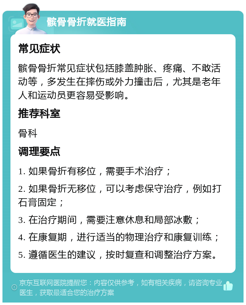 髌骨骨折就医指南 常见症状 髌骨骨折常见症状包括膝盖肿胀、疼痛、不敢活动等，多发生在摔伤或外力撞击后，尤其是老年人和运动员更容易受影响。 推荐科室 骨科 调理要点 1. 如果骨折有移位，需要手术治疗； 2. 如果骨折无移位，可以考虑保守治疗，例如打石膏固定； 3. 在治疗期间，需要注意休息和局部冰敷； 4. 在康复期，进行适当的物理治疗和康复训练； 5. 遵循医生的建议，按时复查和调整治疗方案。