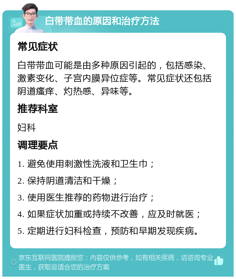 白带带血的原因和治疗方法 常见症状 白带带血可能是由多种原因引起的，包括感染、激素变化、子宫内膜异位症等。常见症状还包括阴道瘙痒、灼热感、异味等。 推荐科室 妇科 调理要点 1. 避免使用刺激性洗液和卫生巾； 2. 保持阴道清洁和干燥； 3. 使用医生推荐的药物进行治疗； 4. 如果症状加重或持续不改善，应及时就医； 5. 定期进行妇科检查，预防和早期发现疾病。