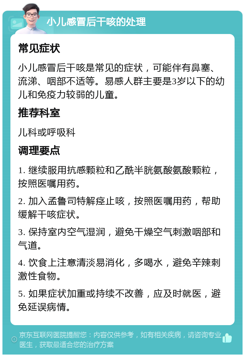 小儿感冒后干咳的处理 常见症状 小儿感冒后干咳是常见的症状，可能伴有鼻塞、流涕、咽部不适等。易感人群主要是3岁以下的幼儿和免疫力较弱的儿童。 推荐科室 儿科或呼吸科 调理要点 1. 继续服用抗感颗粒和乙酰半胱氨酸氨酸颗粒，按照医嘱用药。 2. 加入孟鲁司特解痉止咳，按照医嘱用药，帮助缓解干咳症状。 3. 保持室内空气湿润，避免干燥空气刺激咽部和气道。 4. 饮食上注意清淡易消化，多喝水，避免辛辣刺激性食物。 5. 如果症状加重或持续不改善，应及时就医，避免延误病情。