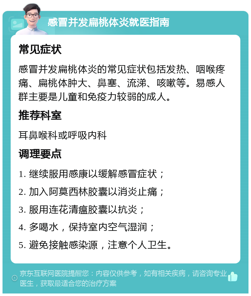 感冒并发扁桃体炎就医指南 常见症状 感冒并发扁桃体炎的常见症状包括发热、咽喉疼痛、扁桃体肿大、鼻塞、流涕、咳嗽等。易感人群主要是儿童和免疫力较弱的成人。 推荐科室 耳鼻喉科或呼吸内科 调理要点 1. 继续服用感康以缓解感冒症状； 2. 加入阿莫西林胶囊以消炎止痛； 3. 服用连花清瘟胶囊以抗炎； 4. 多喝水，保持室内空气湿润； 5. 避免接触感染源，注意个人卫生。