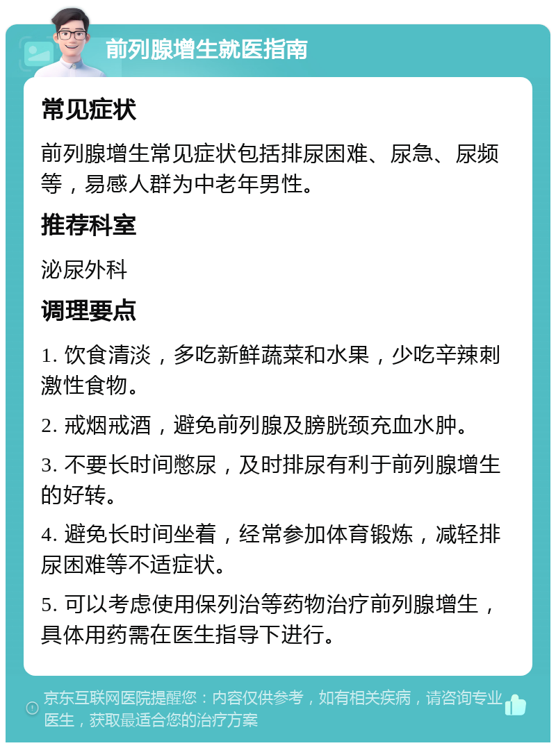 前列腺增生就医指南 常见症状 前列腺增生常见症状包括排尿困难、尿急、尿频等，易感人群为中老年男性。 推荐科室 泌尿外科 调理要点 1. 饮食清淡，多吃新鲜蔬菜和水果，少吃辛辣刺激性食物。 2. 戒烟戒酒，避免前列腺及膀胱颈充血水肿。 3. 不要长时间憋尿，及时排尿有利于前列腺增生的好转。 4. 避免长时间坐着，经常参加体育锻炼，减轻排尿困难等不适症状。 5. 可以考虑使用保列治等药物治疗前列腺增生，具体用药需在医生指导下进行。