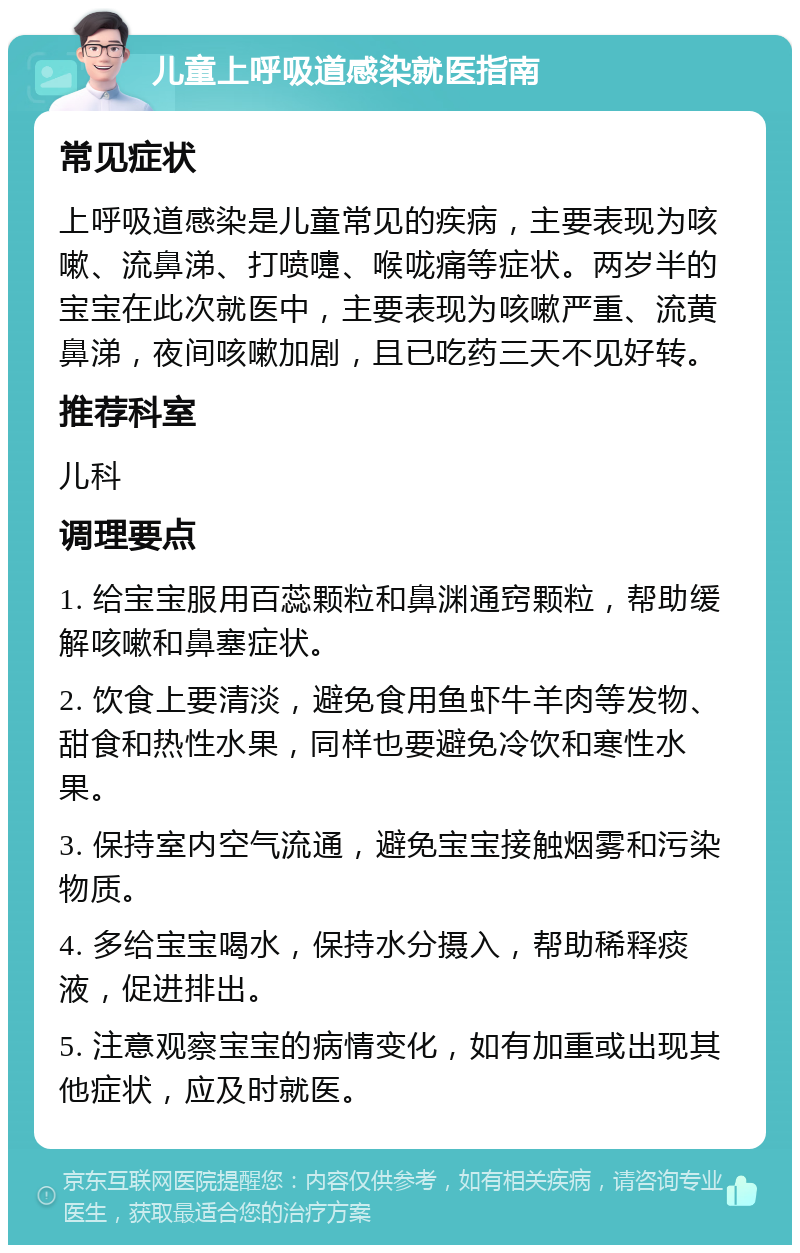 儿童上呼吸道感染就医指南 常见症状 上呼吸道感染是儿童常见的疾病，主要表现为咳嗽、流鼻涕、打喷嚏、喉咙痛等症状。两岁半的宝宝在此次就医中，主要表现为咳嗽严重、流黄鼻涕，夜间咳嗽加剧，且已吃药三天不见好转。 推荐科室 儿科 调理要点 1. 给宝宝服用百蕊颗粒和鼻渊通窍颗粒，帮助缓解咳嗽和鼻塞症状。 2. 饮食上要清淡，避免食用鱼虾牛羊肉等发物、甜食和热性水果，同样也要避免冷饮和寒性水果。 3. 保持室内空气流通，避免宝宝接触烟雾和污染物质。 4. 多给宝宝喝水，保持水分摄入，帮助稀释痰液，促进排出。 5. 注意观察宝宝的病情变化，如有加重或出现其他症状，应及时就医。