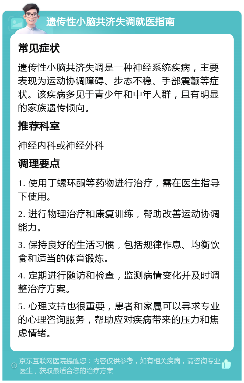 遗传性小脑共济失调就医指南 常见症状 遗传性小脑共济失调是一种神经系统疾病，主要表现为运动协调障碍、步态不稳、手部震颤等症状。该疾病多见于青少年和中年人群，且有明显的家族遗传倾向。 推荐科室 神经内科或神经外科 调理要点 1. 使用丁螺环酮等药物进行治疗，需在医生指导下使用。 2. 进行物理治疗和康复训练，帮助改善运动协调能力。 3. 保持良好的生活习惯，包括规律作息、均衡饮食和适当的体育锻炼。 4. 定期进行随访和检查，监测病情变化并及时调整治疗方案。 5. 心理支持也很重要，患者和家属可以寻求专业的心理咨询服务，帮助应对疾病带来的压力和焦虑情绪。