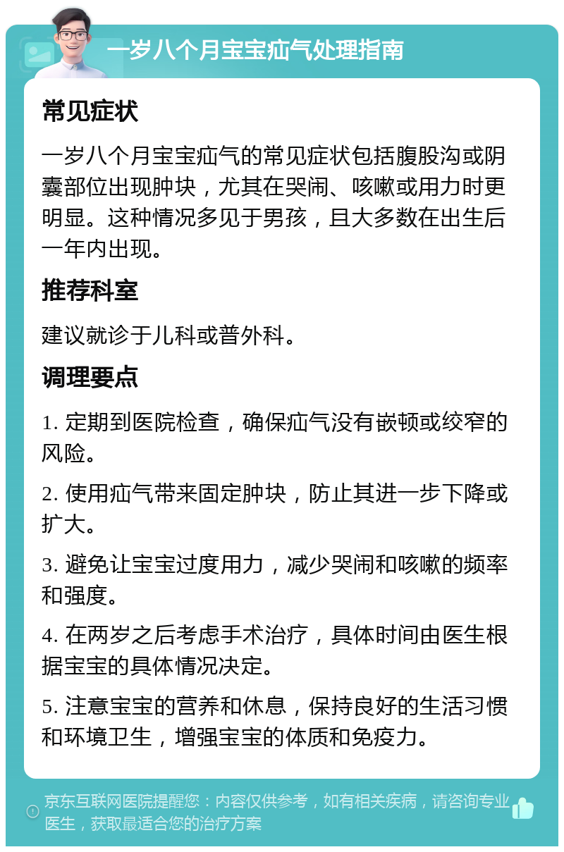 一岁八个月宝宝疝气处理指南 常见症状 一岁八个月宝宝疝气的常见症状包括腹股沟或阴囊部位出现肿块，尤其在哭闹、咳嗽或用力时更明显。这种情况多见于男孩，且大多数在出生后一年内出现。 推荐科室 建议就诊于儿科或普外科。 调理要点 1. 定期到医院检查，确保疝气没有嵌顿或绞窄的风险。 2. 使用疝气带来固定肿块，防止其进一步下降或扩大。 3. 避免让宝宝过度用力，减少哭闹和咳嗽的频率和强度。 4. 在两岁之后考虑手术治疗，具体时间由医生根据宝宝的具体情况决定。 5. 注意宝宝的营养和休息，保持良好的生活习惯和环境卫生，增强宝宝的体质和免疫力。