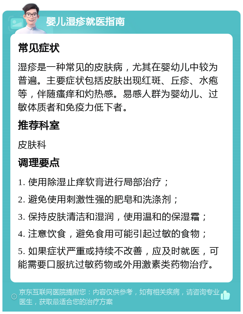 婴儿湿疹就医指南 常见症状 湿疹是一种常见的皮肤病，尤其在婴幼儿中较为普遍。主要症状包括皮肤出现红斑、丘疹、水疱等，伴随瘙痒和灼热感。易感人群为婴幼儿、过敏体质者和免疫力低下者。 推荐科室 皮肤科 调理要点 1. 使用除湿止痒软膏进行局部治疗； 2. 避免使用刺激性强的肥皂和洗涤剂； 3. 保持皮肤清洁和湿润，使用温和的保湿霜； 4. 注意饮食，避免食用可能引起过敏的食物； 5. 如果症状严重或持续不改善，应及时就医，可能需要口服抗过敏药物或外用激素类药物治疗。