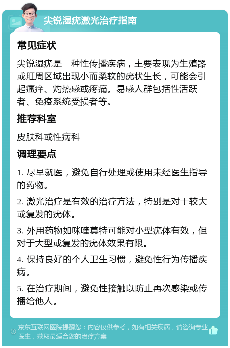 尖锐湿疣激光治疗指南 常见症状 尖锐湿疣是一种性传播疾病，主要表现为生殖器或肛周区域出现小而柔软的疣状生长，可能会引起瘙痒、灼热感或疼痛。易感人群包括性活跃者、免疫系统受损者等。 推荐科室 皮肤科或性病科 调理要点 1. 尽早就医，避免自行处理或使用未经医生指导的药物。 2. 激光治疗是有效的治疗方法，特别是对于较大或复发的疣体。 3. 外用药物如咪喹莫特可能对小型疣体有效，但对于大型或复发的疣体效果有限。 4. 保持良好的个人卫生习惯，避免性行为传播疾病。 5. 在治疗期间，避免性接触以防止再次感染或传播给他人。