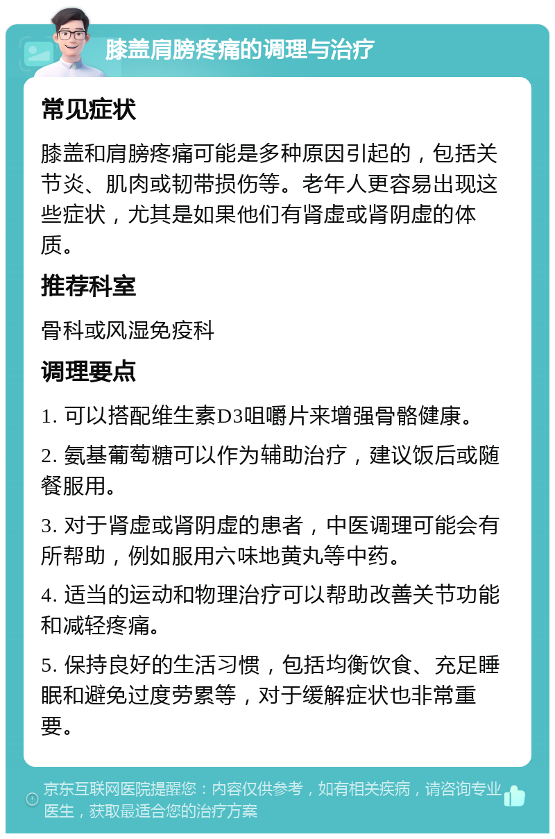 膝盖肩膀疼痛的调理与治疗 常见症状 膝盖和肩膀疼痛可能是多种原因引起的，包括关节炎、肌肉或韧带损伤等。老年人更容易出现这些症状，尤其是如果他们有肾虚或肾阴虚的体质。 推荐科室 骨科或风湿免疫科 调理要点 1. 可以搭配维生素D3咀嚼片来增强骨骼健康。 2. 氨基葡萄糖可以作为辅助治疗，建议饭后或随餐服用。 3. 对于肾虚或肾阴虚的患者，中医调理可能会有所帮助，例如服用六味地黄丸等中药。 4. 适当的运动和物理治疗可以帮助改善关节功能和减轻疼痛。 5. 保持良好的生活习惯，包括均衡饮食、充足睡眠和避免过度劳累等，对于缓解症状也非常重要。