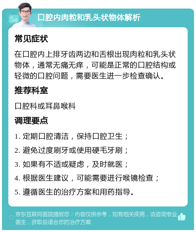 口腔内肉粒和乳头状物体解析 常见症状 在口腔内上排牙齿两边和舌根出现肉粒和乳头状物体，通常无痛无痒，可能是正常的口腔结构或轻微的口腔问题，需要医生进一步检查确认。 推荐科室 口腔科或耳鼻喉科 调理要点 1. 定期口腔清洁，保持口腔卫生； 2. 避免过度刷牙或使用硬毛牙刷； 3. 如果有不适或疑虑，及时就医； 4. 根据医生建议，可能需要进行喉镜检查； 5. 遵循医生的治疗方案和用药指导。