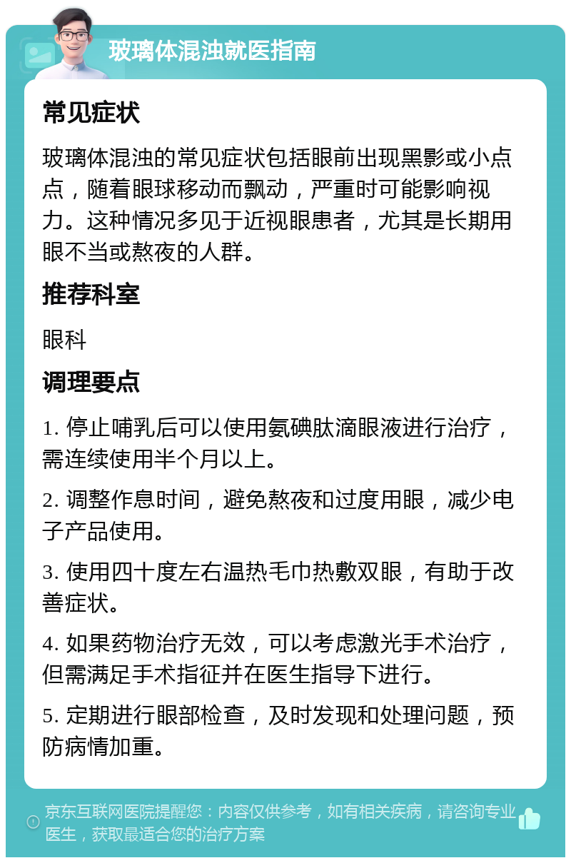 玻璃体混浊就医指南 常见症状 玻璃体混浊的常见症状包括眼前出现黑影或小点点，随着眼球移动而飘动，严重时可能影响视力。这种情况多见于近视眼患者，尤其是长期用眼不当或熬夜的人群。 推荐科室 眼科 调理要点 1. 停止哺乳后可以使用氨碘肽滴眼液进行治疗，需连续使用半个月以上。 2. 调整作息时间，避免熬夜和过度用眼，减少电子产品使用。 3. 使用四十度左右温热毛巾热敷双眼，有助于改善症状。 4. 如果药物治疗无效，可以考虑激光手术治疗，但需满足手术指征并在医生指导下进行。 5. 定期进行眼部检查，及时发现和处理问题，预防病情加重。