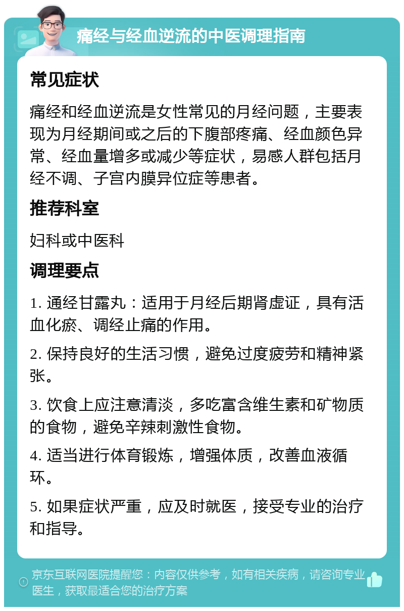 痛经与经血逆流的中医调理指南 常见症状 痛经和经血逆流是女性常见的月经问题，主要表现为月经期间或之后的下腹部疼痛、经血颜色异常、经血量增多或减少等症状，易感人群包括月经不调、子宫内膜异位症等患者。 推荐科室 妇科或中医科 调理要点 1. 通经甘露丸：适用于月经后期肾虚证，具有活血化瘀、调经止痛的作用。 2. 保持良好的生活习惯，避免过度疲劳和精神紧张。 3. 饮食上应注意清淡，多吃富含维生素和矿物质的食物，避免辛辣刺激性食物。 4. 适当进行体育锻炼，增强体质，改善血液循环。 5. 如果症状严重，应及时就医，接受专业的治疗和指导。