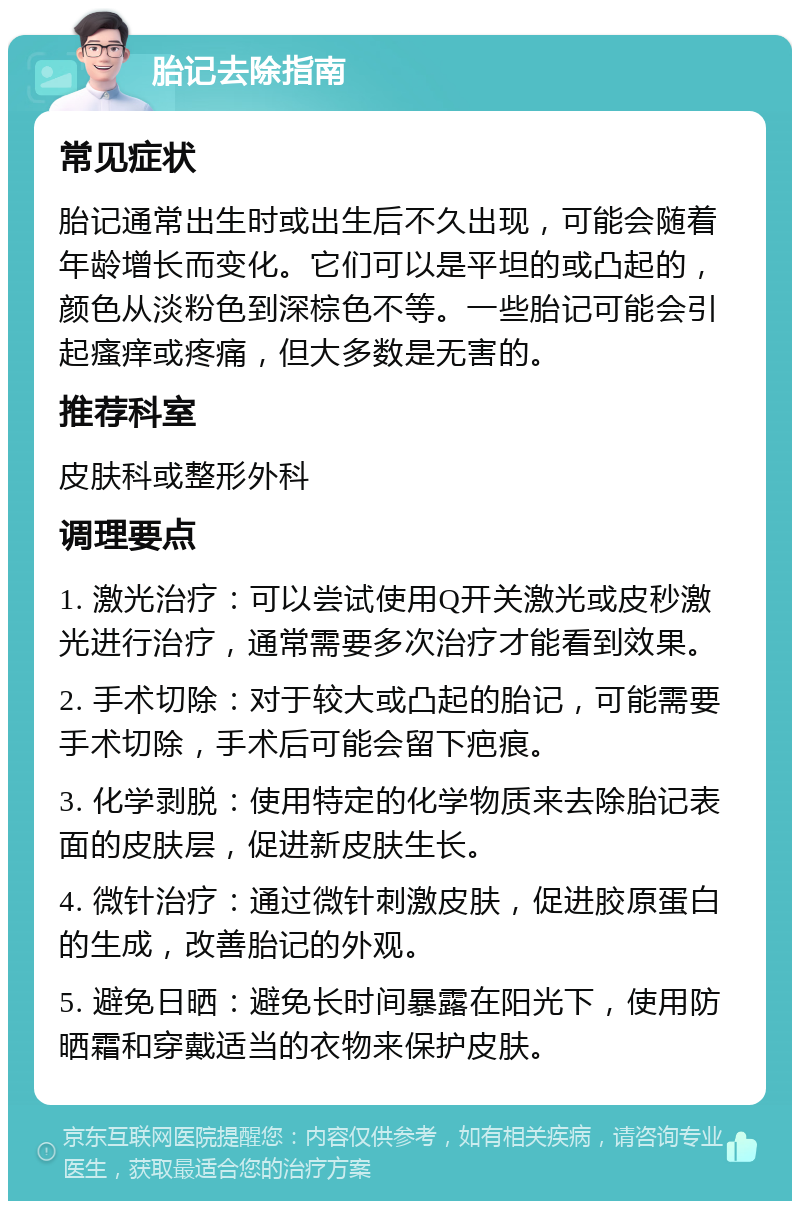 胎记去除指南 常见症状 胎记通常出生时或出生后不久出现，可能会随着年龄增长而变化。它们可以是平坦的或凸起的，颜色从淡粉色到深棕色不等。一些胎记可能会引起瘙痒或疼痛，但大多数是无害的。 推荐科室 皮肤科或整形外科 调理要点 1. 激光治疗：可以尝试使用Q开关激光或皮秒激光进行治疗，通常需要多次治疗才能看到效果。 2. 手术切除：对于较大或凸起的胎记，可能需要手术切除，手术后可能会留下疤痕。 3. 化学剥脱：使用特定的化学物质来去除胎记表面的皮肤层，促进新皮肤生长。 4. 微针治疗：通过微针刺激皮肤，促进胶原蛋白的生成，改善胎记的外观。 5. 避免日晒：避免长时间暴露在阳光下，使用防晒霜和穿戴适当的衣物来保护皮肤。