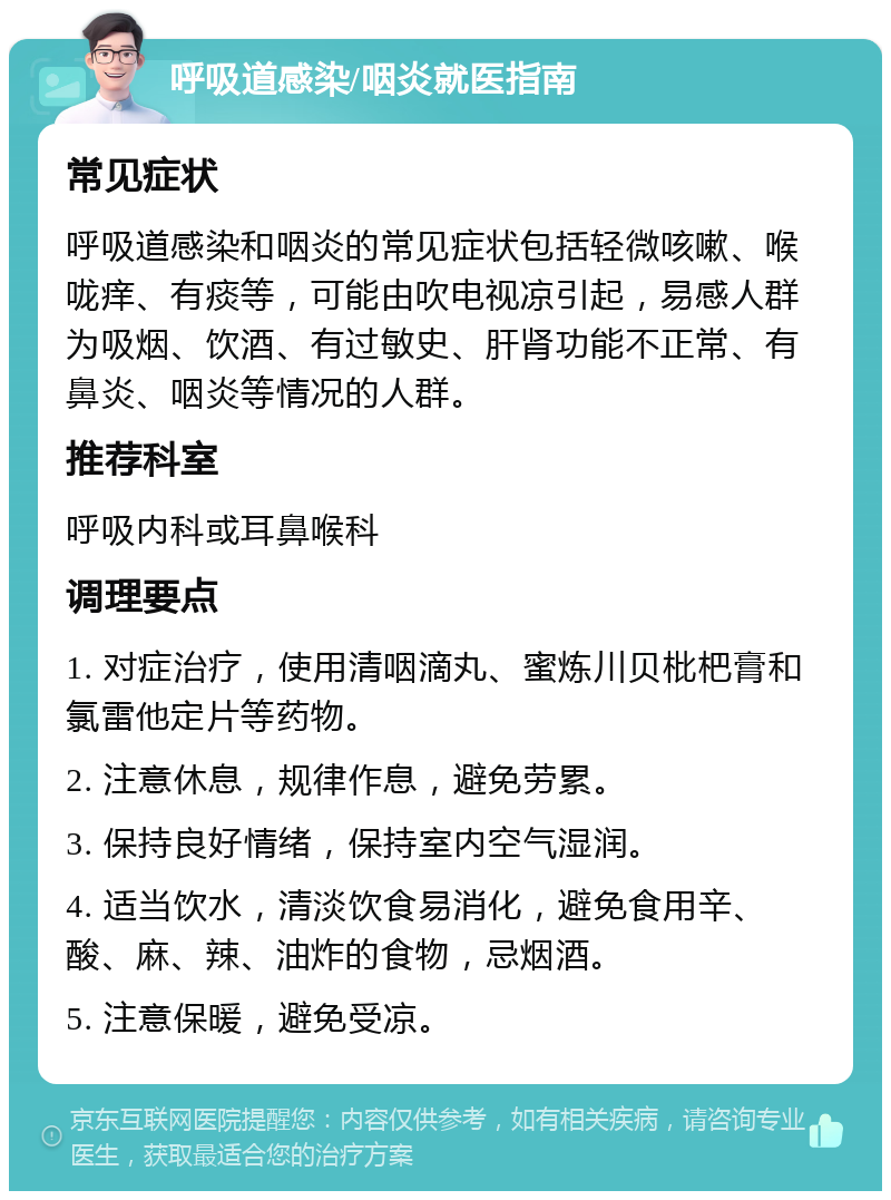 呼吸道感染/咽炎就医指南 常见症状 呼吸道感染和咽炎的常见症状包括轻微咳嗽、喉咙痒、有痰等，可能由吹电视凉引起，易感人群为吸烟、饮酒、有过敏史、肝肾功能不正常、有鼻炎、咽炎等情况的人群。 推荐科室 呼吸内科或耳鼻喉科 调理要点 1. 对症治疗，使用清咽滴丸、蜜炼川贝枇杷膏和氯雷他定片等药物。 2. 注意休息，规律作息，避免劳累。 3. 保持良好情绪，保持室内空气湿润。 4. 适当饮水，清淡饮食易消化，避免食用辛、酸、麻、辣、油炸的食物，忌烟酒。 5. 注意保暖，避免受凉。