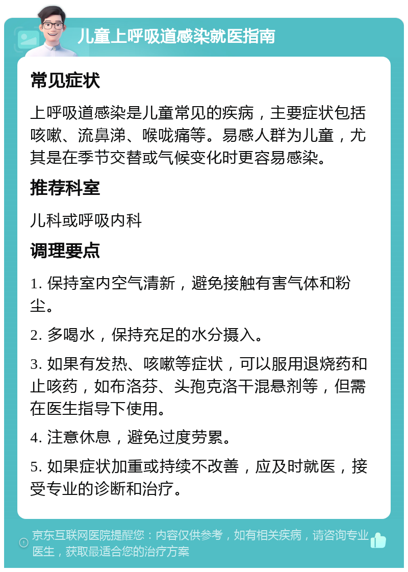 儿童上呼吸道感染就医指南 常见症状 上呼吸道感染是儿童常见的疾病，主要症状包括咳嗽、流鼻涕、喉咙痛等。易感人群为儿童，尤其是在季节交替或气候变化时更容易感染。 推荐科室 儿科或呼吸内科 调理要点 1. 保持室内空气清新，避免接触有害气体和粉尘。 2. 多喝水，保持充足的水分摄入。 3. 如果有发热、咳嗽等症状，可以服用退烧药和止咳药，如布洛芬、头孢克洛干混悬剂等，但需在医生指导下使用。 4. 注意休息，避免过度劳累。 5. 如果症状加重或持续不改善，应及时就医，接受专业的诊断和治疗。